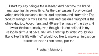 I start my day being a team leader. And become the brand
manager just in some time. As the day passes, I play content
writer, graphic designer, teach lead, teacher, and storyteller. The
product manger is my essential role and customer support is the
whole day job. Accountant and HR are the musts of the day and
I wear the hat of cook, even though it is not deﬁned in my
responsibility. Just because I am a startup founder. Would you
like to live this life with me? Would you like to make an impact on
billions of lives? Then come, join me.
Prashant Mamtora
www.havi.co/life-at-havi
 