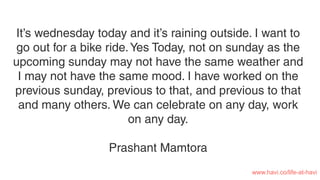 It’s wednesday today and it’s raining outside. I want to
go out for a bike ride.Yes Today, not on sunday as the
upcoming sunday may not have the same weather and
I may not have the same mood. I have worked on the
previous sunday, previous to that, and previous to that
and many others. We can celebrate on any day, work
on any day.
Prashant Mamtora
www.havi.co/life-at-havi
 