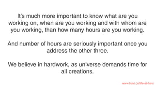 It’s much more important to know what are you
working on, when are you working and with whom are
you working, than how many hours are you working.
And number of hours are seriously important once you
address the other three.
We believe in hardwork, as universe demands time for
all creations.
www.havi.co/life-at-havi
 