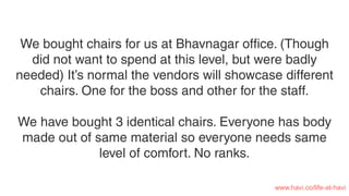 We bought chairs for us at Bhavnagar ofﬁce. (Though
did not want to spend at this level, but were badly
needed) It’s normal the vendors will showcase different
chairs. One for the boss and other for the staff.
We have bought 3 identical chairs. Everyone has body
made out of same material so everyone needs same
level of comfort. No ranks.
www.havi.co/life-at-havi
 