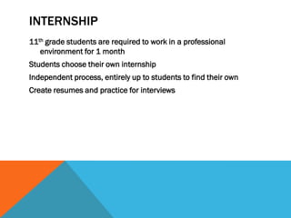 INTERNSHIP
11th grade students are required to work in a professional
   environment for 1 month
Students choose their own internship
Independent process, entirely up to students to find their own
Create resumes and practice for interviews
 
