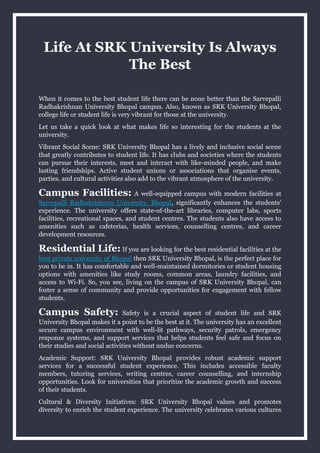 Life At SRK University Is Always
The Best
When it comes to the best student life there can be none better than the Sarvepalli
Radhakrishnan University Bhopal campus. Also, known as SRK University Bhopal,
college life or student life is very vibrant for those at the university.
Let us take a quick look at what makes life so interesting for the students at the
university.
Vibrant Social Scene: SRK University Bhopal has a lively and inclusive social scene
that greatly contributes to student life. It has clubs and societies where the students
can pursue their interests, meet and interact with like-minded people, and make
lasting friendships. Active student unions or associations that organise events,
parties, and cultural activities also add to the vibrant atmosphere of the university.
Campus Facilities: A well-equipped campus with modern facilities at
Sarvepalli Radhakrishnan University, Bhopal, significantly enhances the students’
experience. The university offers state-of-the-art libraries, computer labs, sports
facilities, recreational spaces, and student centres. The students also have access to
amenities such as cafeterias, health services, counselling centres, and career
development resources.
Residential Life: If you are looking for the best residential facilities at the
best private university of Bhopal then SRK University Bhopal, is the perfect place for
you to be in. It has comfortable and well-maintained dormitories or student housing
options with amenities like study rooms, common areas, laundry facilities, and
access to Wi-Fi. So, you see, living on the campus of SRK University Bhopal, can
foster a sense of community and provide opportunities for engagement with fellow
students.
Campus Safety: Safety is a crucial aspect of student life and SRK
University Bhopal makes it a point to be the best at it. The university has an excellent
secure campus environment with well-lit pathways, security patrols, emergency
response systems, and support services that helps students feel safe and focus on
their studies and social activities without undue concerns.
Academic Support: SRK University Bhopal provides robust academic support
services for a successful student experience. This includes accessible faculty
members, tutoring services, writing centres, career counselling, and internship
opportunities. Look for universities that prioritize the academic growth and success
of their students.
Cultural & Diversity Initiatives: SRK University Bhopal values and promotes
diversity to enrich the student experience. The university celebrates various cultures
 