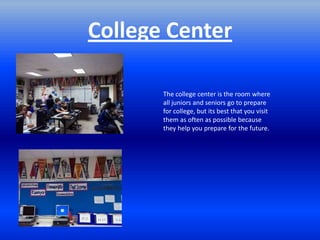 College Center

       The college center is the room where
       all juniors and seniors go to prepare
       for college, but its best that you visit
       them as often as possible because
       they help you prepare for the future.
 