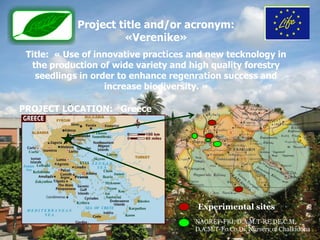 Project title and/or acronym:
                     «Verenike»
 Title: « Use of innovative practices and new tecknology in
  the production of wide variety and high quality forestry
   seedlings in order to enhance regenration success and
                   increase biodiversity. »

PROJECT LOCATION: Greece




                                       Experimental sites
                                      NAGREF-FRI, D.A.M.T-RE.DE.C.M,
                                      D.A.M.T-Fo.Co.Di, Nursery of Chalkidona
 