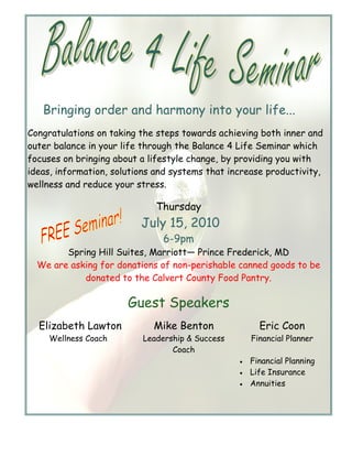 Bringing order and harmony into your life...
Congratulations on taking the steps towards achieving both inner and
outer balance in your life through the Balance 4 Life Seminar which
focuses on bringing about a lifestyle change, by providing you with
ideas, information, solutions and systems that increase productivity,
wellness and reduce your stress.

                              Thursday
                          July 15, 2010
                               6-9pm
        Spring Hill Suites, Marriott— Prince Frederick, MD
  We are asking for donations of non-perishable canned goods to be
            donated to the Calvert County Food Pantry.

                       Guest Speakers
  Elizabeth Lawton           Mike Benton               Eric Coon
     Wellness Coach       Leadership & Success       Financial Planner
                                 Coach
                                                 •   Financial Planning
                                                 •   Life Insurance
                                                 •   Annuities
 
