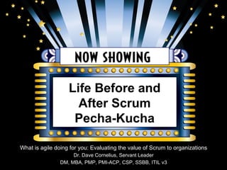 Life Before and 
After Scrum 
Pecha-Kucha 
What is agile doing for you: Evaluating the value of Scrum to organizations 
Dr. Dave Cornelius, Servant Leader 
DM, MBA, PMP, PMI-ACP, CSP, SSBB, ITIL v3 
 