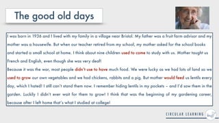 The good old days
I was born in 1936 and I lived with my family in a village near Bristol. My father was a fruit farm advisor and my
mother was a housewife. But when our teacher retired from my school, my mother asked for the school books
and started a small school at home. I think about nine children used to come to study with us. Mother taught us
French and English, even though she was very deaf!


Because it was the war, most people didn’t use to have much food. We were lucky as we had lots of land so we
used to grow our own vegetables and we had chickens, rabbits and a pig. But mother would feed us lentils every
day, which I hated! I still can’t stand them now. I remember hiding lentils in my pockets – and I’d sow them in the
garden. Luckily I didn’t ever wait for them to grow! I think that was the beginning of my gardening career,
because after I left home that’s what I studied at college!
 