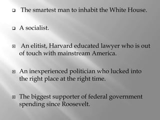    The smartest man to inhabit the White House.

   A socialist.

   An elitist, Harvard educated lawyer who is out
    of touch with mainstream America.

   An inexperienced politician who lucked into
    the right place at the right time.

   The biggest supporter of federal government
    spending since Roosevelt.
 
