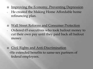     Improving the Economy, Preventing Depression
-    He created the Making Home Affordable home
     refinancing plan.

    Wall Street Reforms and Consumer Protection
-    Ordered 65 executives who took bailout money to
     cut their own pay until they paid back all bailout
     money.

    Civil Rights and Anti-Discrimination
    -He extended benefits to same-sex partners of
     federal employees.
 