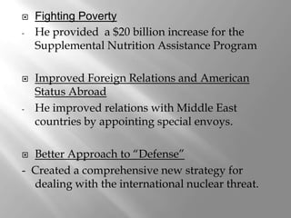    Fighting Poverty
-   He provided a $20 billion increase for the
    Supplemental Nutrition Assistance Program

   Improved Foreign Relations and American
    Status Abroad
-   He improved relations with Middle East
    countries by appointing special envoys.

 Better Approach to “Defense”
- Created a comprehensive new strategy for
  dealing with the international nuclear threat.
 