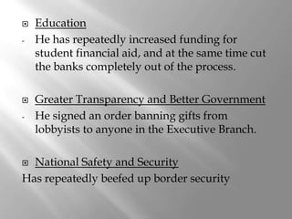    Education
-   He has repeatedly increased funding for
    student financial aid, and at the same time cut
    the banks completely out of the process.

   Greater Transparency and Better Government
-   He signed an order banning gifts from
    lobbyists to anyone in the Executive Branch.

 National Safety and Security
Has repeatedly beefed up border security
 