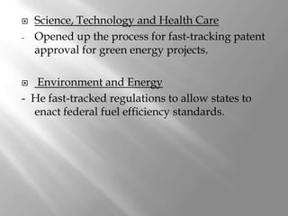    Science, Technology and Health Care
-   Opened up the process for fast-tracking patent
    approval for green energy projects.

  Environment and Energy
- He fast-tracked regulations to allow states to
  enact federal fuel efficiency standards.
 