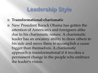    Transformational-charismatic
   New President Barack Obama has gotten the
    attention of American's and foreigners alike
    due to his charismatic nature. A charismatic
    leader has an uncanny ability to draw others to
    his side and move them to accomplish a cause
    bigger than themselves. A charismatic
    approach is transformational if it invokes a
    permanent change in the people who embrace
    the leader's vision.
 