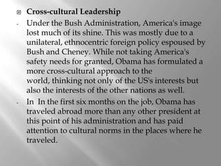    Cross-cultural Leadership
-   Under the Bush Administration, America's image
    lost much of its shine. This was mostly due to a
    unilateral, ethnocentric foreign policy espoused by
    Bush and Cheney. While not taking America's
    safety needs for granted, Obama has formulated a
    more cross-cultural approach to the
    world, thinking not only of the US's interests but
    also the interests of the other nations as well.
-   In In the first six months on the job, Obama has
    traveled abroad more than any other president at
    this point of his administration and has paid
    attention to cultural norms in the places where he
    traveled.
 