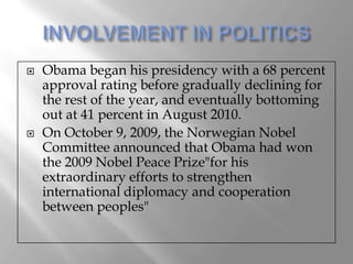    Obama began his presidency with a 68 percent
    approval rating before gradually declining for
    the rest of the year, and eventually bottoming
    out at 41 percent in August 2010.
   On October 9, 2009, the Norwegian Nobel
    Committee announced that Obama had won
    the 2009 Nobel Peace Prize"for his
    extraordinary efforts to strengthen
    international diplomacy and cooperation
    between peoples"
 