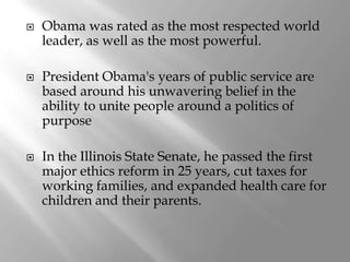    Obama was rated as the most respected world
    leader, as well as the most powerful.

   President Obama's years of public service are
    based around his unwavering belief in the
    ability to unite people around a politics of
    purpose

   In the Illinois State Senate, he passed the first
    major ethics reform in 25 years, cut taxes for
    working families, and expanded health care for
    children and their parents.
 
