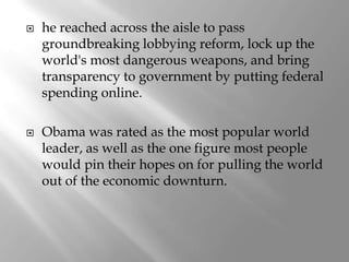    he reached across the aisle to pass
    groundbreaking lobbying reform, lock up the
    world's most dangerous weapons, and bring
    transparency to government by putting federal
    spending online.

   Obama was rated as the most popular world
    leader, as well as the one figure most people
    would pin their hopes on for pulling the world
    out of the economic downturn.
 