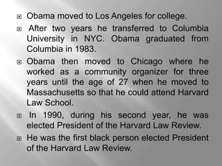    Obama moved to Los Angeles for college.
   After two years he transferred to Columbia
    University in NYC. Obama graduated from
    Columbia in 1983.
   Obama then moved to Chicago where he
    worked as a community organizer for three
    years until the age of 27 when he moved to
    Massachusetts so that he could attend Harvard
    Law School.
    In 1990, during his second year, he was
    elected President of the Harvard Law Review.
   He was the first black person elected President
    of the Harvard Law Review.
 