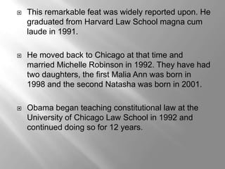    This remarkable feat was widely reported upon. He
    graduated from Harvard Law School magna cum
    laude in 1991.

   He moved back to Chicago at that time and
    married Michelle Robinson in 1992. They have had
    two daughters, the first Malia Ann was born in
    1998 and the second Natasha was born in 2001.

   Obama began teaching constitutional law at the
    University of Chicago Law School in 1992 and
    continued doing so for 12 years.
 