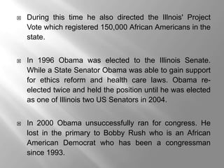    During this time he also directed the Illnois' Project
    Vote which registered 150,000 African Americans in the
    state.


   In 1996 Obama was elected to the Illinois Senate.
    While a State Senator Obama was able to gain support
    for ethics reform and health care laws. Obama re-
    elected twice and held the position until he was elected
    as one of Illinois two US Senators in 2004.


   In 2000 Obama unsuccessfully ran for congress. He
    lost in the primary to Bobby Rush who is an African
    American Democrat who has been a congressman
    since 1993.
 