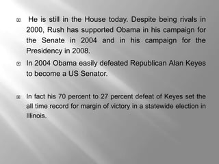     He is still in the House today. Despite being rivals in
    2000, Rush has supported Obama in his campaign for
    the Senate in 2004 and in his campaign for the
    Presidency in 2008.
   In 2004 Obama easily defeated Republican Alan Keyes
    to become a US Senator.


   In fact his 70 percent to 27 percent defeat of Keyes set the
    all time record for margin of victory in a statewide election in
    Illinois.
 