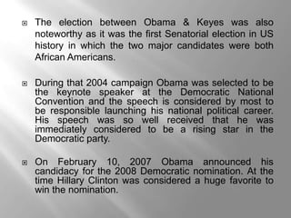    The election between Obama & Keyes was also
    noteworthy as it was the first Senatorial election in US
    history in which the two major candidates were both
    African Americans.

   During that 2004 campaign Obama was selected to be
    the keynote speaker at the Democratic National
    Convention and the speech is considered by most to
    be responsible launching his national political career.
    His speech was so well received that he was
    immediately considered to be a rising star in the
    Democratic party.

   On February 10, 2007 Obama announced his
    candidacy for the 2008 Democratic nomination. At the
    time Hillary Clinton was considered a huge favorite to
    win the nomination.
 