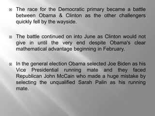    The race for the Democratic primary became a battle
    between Obama & Clinton as the other challengers
    quickly fell by the wayside.

   The battle continued on into June as Clinton would not
    give in until the very end despite Obama's clear
    mathematical advantage beginning in February.

   In the general election Obama selected Joe Biden as his
    Vice Presidential running mate and they faced
    Republican John McCain who made a huge mistake by
    selecting the unqualified Sarah Palin as his running
    mate.
 