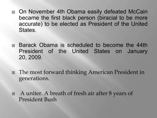    On November 4th Obama easily defeated McCain
    became the first black person (biracial to be more
    accurate) to be elected as President of the United
    States.

   Barack Obama is scheduled to become the 44th
    President of the United States on January
    20, 2009.

   The most forward thinking American President in
    generations.

   A uniter. A breath of fresh air after 8 years of
    President Bush
 