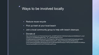 z
Ways to be involved locally
 Reduce reuse recycle
 Pick up trash at your local beach
 Join a local community group to help with beach cleanups.
 Donate at
https://www.facebook.com/TheOceanCleanup/?hc_ref=ARRTqGOvNm1GEGIGpXnza9ojvoeU42MdMtdbw4Y_kUqO
uz2eIQuLEYuAoaB8MhllGpg&fref=nf&__xts__[0]=68.ARDpl94TfYovcuX-
N1N39BhQNkQbc5vDZNgnlDlJbOJUFd_xYuChAgoiVPk_78jPSzyPXxt5wzFdCxPHA4jNPDSZOaq8ziogfIToD81t-
mc99vIr2FbOqYbfgMuBqp-JQEleZ5ImOftMIkAHXalCpa047F_L4DGg17nNnRwZ0rozbAcRfUMFsLAxqp-
OrvlK1fq3AhscStwq02dNdLeJ8Ev6X2tyt7Quvl6TsL0J8vlnNpGDMCKDzaQyzLHTMP3yL8wpRV9083NzniPO3R8fqus
Tkza7pnUaubWafMKCUC3O1LbGTPVDGlQlCmq27KLxpw
 