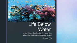 z
Life Below
Water
United Nations Goal Number 14 – Long Term
Solutions to create change below the surface.
By: Julia Tufts
 