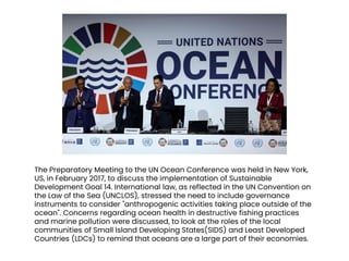 The Preparatory Meeting to the UN Ocean Conference was held in New York,
US, in February 2017, to discuss the implementation of Sustainable
Development Goal 14. International law, as reflected in the UN Convention on
the Law of the Sea (UNCLOS), stressed the need to include governance
instruments to consider "anthropogenic activities taking place outside of the
ocean". Concerns regarding ocean health in destructive fishing practices
and marine pollution were discussed, to look at the roles of the local
communities of Small Island Developing States(SIDS) and Least Developed
Countries (LDCs) to remind that oceans are a large part of their economies.
 