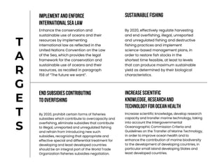 END SUBSIDIES CONTRIBUTING
TO OVERFISHING
INCREASESCIENTIFIC
KNOWLEDGE,RESEARCHAND
TECHNOLOGYFOR OCEANHEALTH
Increase scientific knowledge, develop research
capacity and transfer marine technology, taking
into account the Intergovernmental
Oceanographic Commission Criteria and
Guidelines on the Transfer of Marine Technology,
in order to improve ocean health and to
enhance the contribution of marine biodiversity
to the development of developing countries, in
particular small island developing States and
least developed countries.
By 2020, prohibit certain forms of fisheries
subsidies which contribute to overcapacity and
overfishing, eliminate subsidies that contribute
to illegal, unreported and unregulated fishing
and refrain from introducing new such
subsidies, recognizing that appropriate and
effective special and differential treatment for
developing and least developed countries
should be an integral part of the World Trade
Organization fisheries subsidies negotiation.
IMPLEMENT AND ENFORCE
INTERNATIONALSEA LAW
Enhance the conservation and
sustainable use of oceans and their
resources by implementing
international law as reflected in the
United Nations Convention on the Law
of the Sea, which provides the legal
framework for the conservation and
sustainable use of oceans and their
resources, as recalled in paragraph
158 of “The future we want”.
T
A
R
G
E
T
S
SUSTAINABLE FISHING
By 2020, effectively regulate harvesting
and end overfishing, illegal, unreported
and unregulated fishing and destructive
fishing practices and implement
science-based management plans, in
order to restore fish stocks in the
shortest time feasible, at least to levels
that can produce maximum sustainable
yield as determined by their biological
characteristics.
 