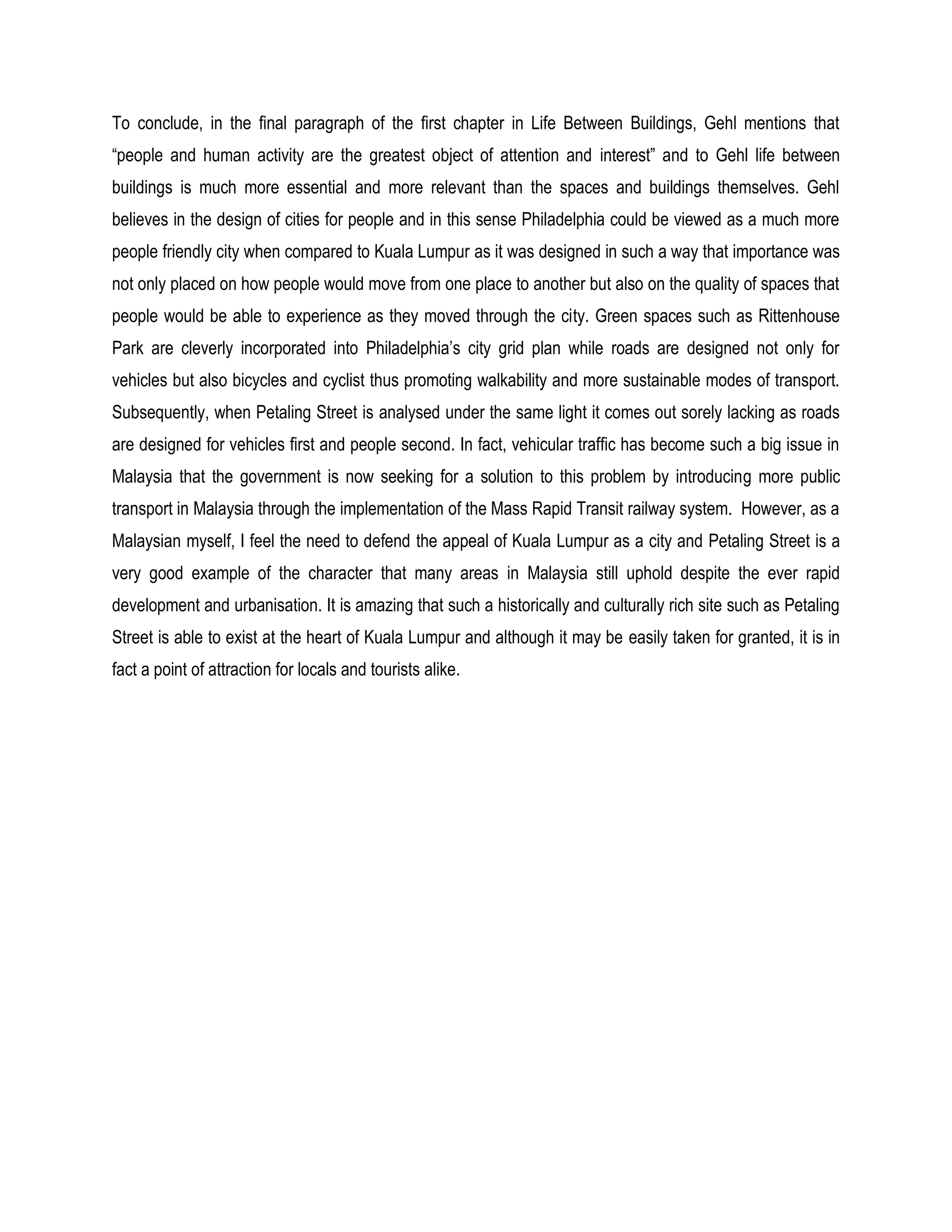 To conclude, in the final paragraph of the first chapter in Life Between Buildings, Gehl mentions that
“people and human activity are the greatest object of attention and interest” and to Gehl life between
buildings is much more essential and more relevant than the spaces and buildings themselves. Gehl
believes in the design of cities for people and in this sense Philadelphia could be viewed as a much more
people friendly city when compared to Kuala Lumpur as it was designed in such a way that importance was
not only placed on how people would move from one place to another but also on the quality of spaces that
people would be able to experience as they moved through the city. Green spaces such as Rittenhouse
Park are cleverly incorporated into Philadelphia’s city grid plan while roads are designed not only for
vehicles but also bicycles and cyclist thus promoting walkability and more sustainable modes of transport.
Subsequently, when Petaling Street is analysed under the same light it comes out sorely lacking as roads
are designed for vehicles first and people second. In fact, vehicular traffic has become such a big issue in
Malaysia that the government is now seeking for a solution to this problem by introducing more public
transport in Malaysia through the implementation of the Mass Rapid Transit railway system. However, as a
Malaysian myself, I feel the need to defend the appeal of Kuala Lumpur as a city and Petaling Street is a
very good example of the character that many areas in Malaysia still uphold despite the ever rapid
development and urbanisation. It is amazing that such a historically and culturally rich site such as Petaling
Street is able to exist at the heart of Kuala Lumpur and although it may be easily taken for granted, it is in
fact a point of attraction for locals and tourists alike.
 