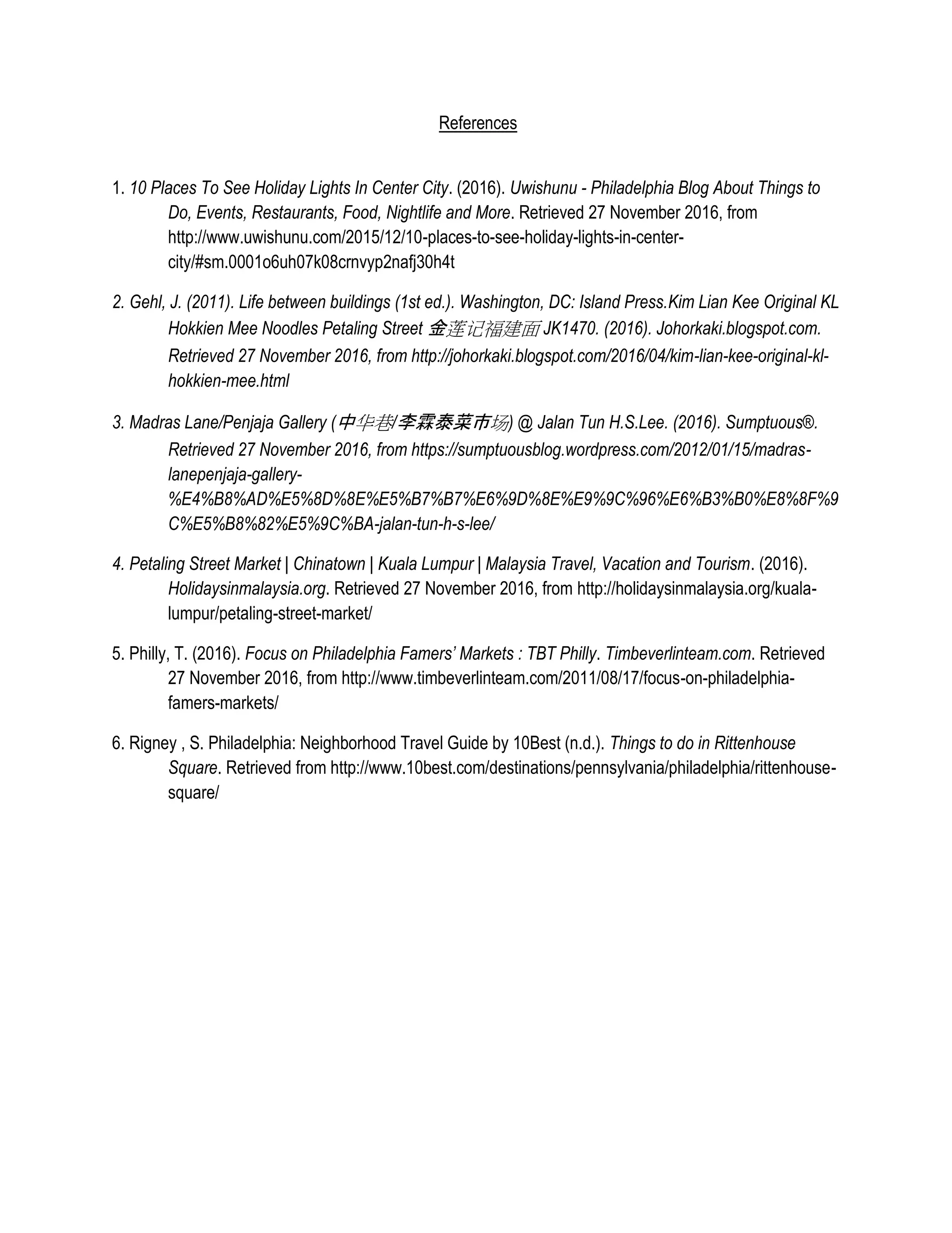 References
1. 10 Places To See Holiday Lights In Center City. (2016). Uwishunu - Philadelphia Blog About Things to
Do, Events, Restaurants, Food, Nightlife and More. Retrieved 27 November 2016, from
http://www.uwishunu.com/2015/12/10-places-to-see-holiday-lights-in-center-
city/#sm.0001o6uh07k08crnvyp2nafj30h4t
2. Gehl, J. (2011). Life between buildings (1st ed.). Washington, DC: Island Press.Kim Lian Kee Original KL
Hokkien Mee Noodles Petaling Street 金莲记福建面 JK1470. (2016). Johorkaki.blogspot.com.
Retrieved 27 November 2016, from http://johorkaki.blogspot.com/2016/04/kim-lian-kee-original-kl-
hokkien-mee.html
3. Madras Lane/Penjaja Gallery (中华巷/李霖泰菜市场) @ Jalan Tun H.S.Lee. (2016). Sumptuous®.
Retrieved 27 November 2016, from https://sumptuousblog.wordpress.com/2012/01/15/madras-
lanepenjaja-gallery-
%E4%B8%AD%E5%8D%8E%E5%B7%B7%E6%9D%8E%E9%9C%96%E6%B3%B0%E8%8F%9
C%E5%B8%82%E5%9C%BA-jalan-tun-h-s-lee/
4. Petaling Street Market | Chinatown | Kuala Lumpur | Malaysia Travel, Vacation and Tourism. (2016).
Holidaysinmalaysia.org. Retrieved 27 November 2016, from http://holidaysinmalaysia.org/kuala-
lumpur/petaling-street-market/
5. Philly, T. (2016). Focus on Philadelphia Famers’ Markets : TBT Philly. Timbeverlinteam.com. Retrieved
27 November 2016, from http://www.timbeverlinteam.com/2011/08/17/focus-on-philadelphia-
famers-markets/
6. Rigney , S. Philadelphia: Neighborhood Travel Guide by 10Best (n.d.). Things to do in Rittenhouse
Square. Retrieved from http://www.10best.com/destinations/pennsylvania/philadelphia/rittenhouse-
square/
 