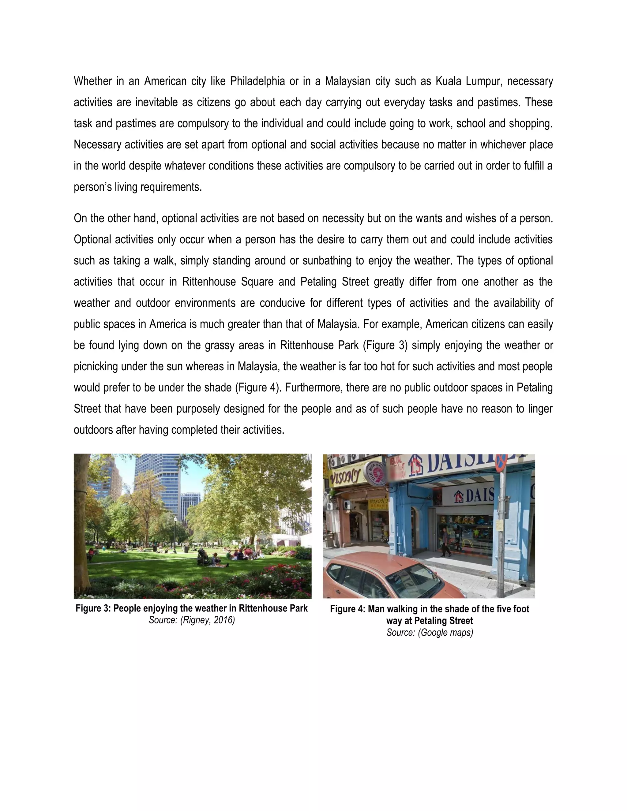 Whether in an American city like Philadelphia or in a Malaysian city such as Kuala Lumpur, necessary
activities are inevitable as citizens go about each day carrying out everyday tasks and pastimes. These
task and pastimes are compulsory to the individual and could include going to work, school and shopping.
Necessary activities are set apart from optional and social activities because no matter in whichever place
in the world despite whatever conditions these activities are compulsory to be carried out in order to fulfill a
person’s living requirements.
On the other hand, optional activities are not based on necessity but on the wants and wishes of a person.
Optional activities only occur when a person has the desire to carry them out and could include activities
such as taking a walk, simply standing around or sunbathing to enjoy the weather. The types of optional
activities that occur in Rittenhouse Square and Petaling Street greatly differ from one another as the
weather and outdoor environments are conducive for different types of activities and the availability of
public spaces in America is much greater than that of Malaysia. For example, American citizens can easily
be found lying down on the grassy areas in Rittenhouse Park (Figure 3) simply enjoying the weather or
picnicking under the sun whereas in Malaysia, the weather is far too hot for such activities and most people
would prefer to be under the shade (Figure 4). Furthermore, there are no public outdoor spaces in Petaling
Street that have been purposely designed for the people and as of such people have no reason to linger
outdoors after having completed their activities.
Figure 3: People enjoying the weather in Rittenhouse Park
Source: (Rigney, 2016)
Figure 4: Man walking in the shade of the five foot
way at Petaling Street
Source: (Google maps)
 