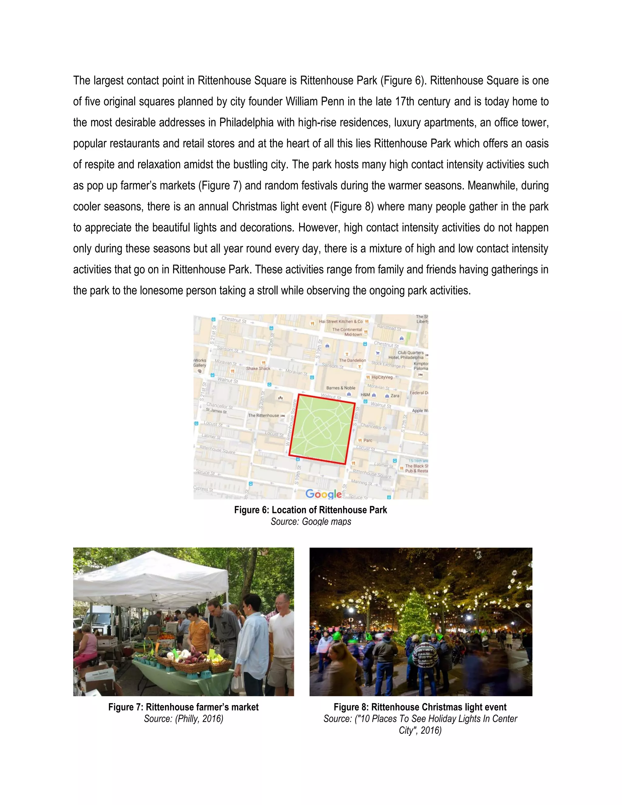 The largest contact point in Rittenhouse Square is Rittenhouse Park (Figure 6). Rittenhouse Square is one
of five original squares planned by city founder William Penn in the late 17th century and is today home to
the most desirable addresses in Philadelphia with high-rise residences, luxury apartments, an office tower,
popular restaurants and retail stores and at the heart of all this lies Rittenhouse Park which offers an oasis
of respite and relaxation amidst the bustling city. The park hosts many high contact intensity activities such
as pop up farmer’s markets (Figure 7) and random festivals during the warmer seasons. Meanwhile, during
cooler seasons, there is an annual Christmas light event (Figure 8) where many people gather in the park
to appreciate the beautiful lights and decorations. However, high contact intensity activities do not happen
only during these seasons but all year round every day, there is a mixture of high and low contact intensity
activities that go on in Rittenhouse Park. These activities range from family and friends having gatherings in
the park to the lonesome person taking a stroll while observing the ongoing park activities.
Figure 6: Location of Rittenhouse Park
Source: Google maps
Figure 7: Rittenhouse farmer’s market
Source: (Philly, 2016)
Figure 8: Rittenhouse Christmas light event
Source: ("10 Places To See Holiday Lights In Center
City", 2016)
 