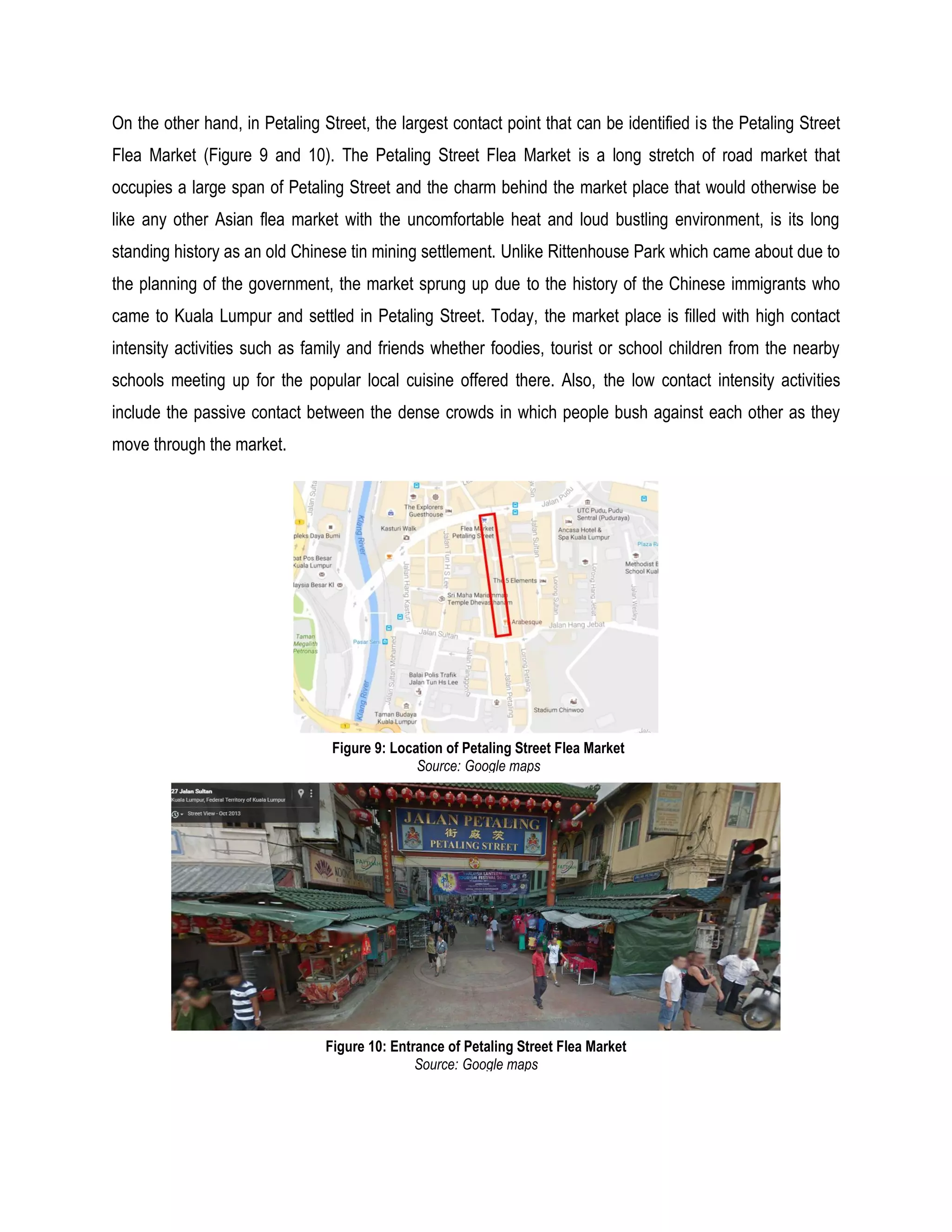 On the other hand, in Petaling Street, the largest contact point that can be identified is the Petaling Street
Flea Market (Figure 9 and 10). The Petaling Street Flea Market is a long stretch of road market that
occupies a large span of Petaling Street and the charm behind the market place that would otherwise be
like any other Asian flea market with the uncomfortable heat and loud bustling environment, is its long
standing history as an old Chinese tin mining settlement. Unlike Rittenhouse Park which came about due to
the planning of the government, the market sprung up due to the history of the Chinese immigrants who
came to Kuala Lumpur and settled in Petaling Street. Today, the market place is filled with high contact
intensity activities such as family and friends whether foodies, tourist or school children from the nearby
schools meeting up for the popular local cuisine offered there. Also, the low contact intensity activities
include the passive contact between the dense crowds in which people bush against each other as they
move through the market.
Figure 9: Location of Petaling Street Flea Market
Source: Google maps
Figure 10: Entrance of Petaling Street Flea Market
Source: Google maps
 