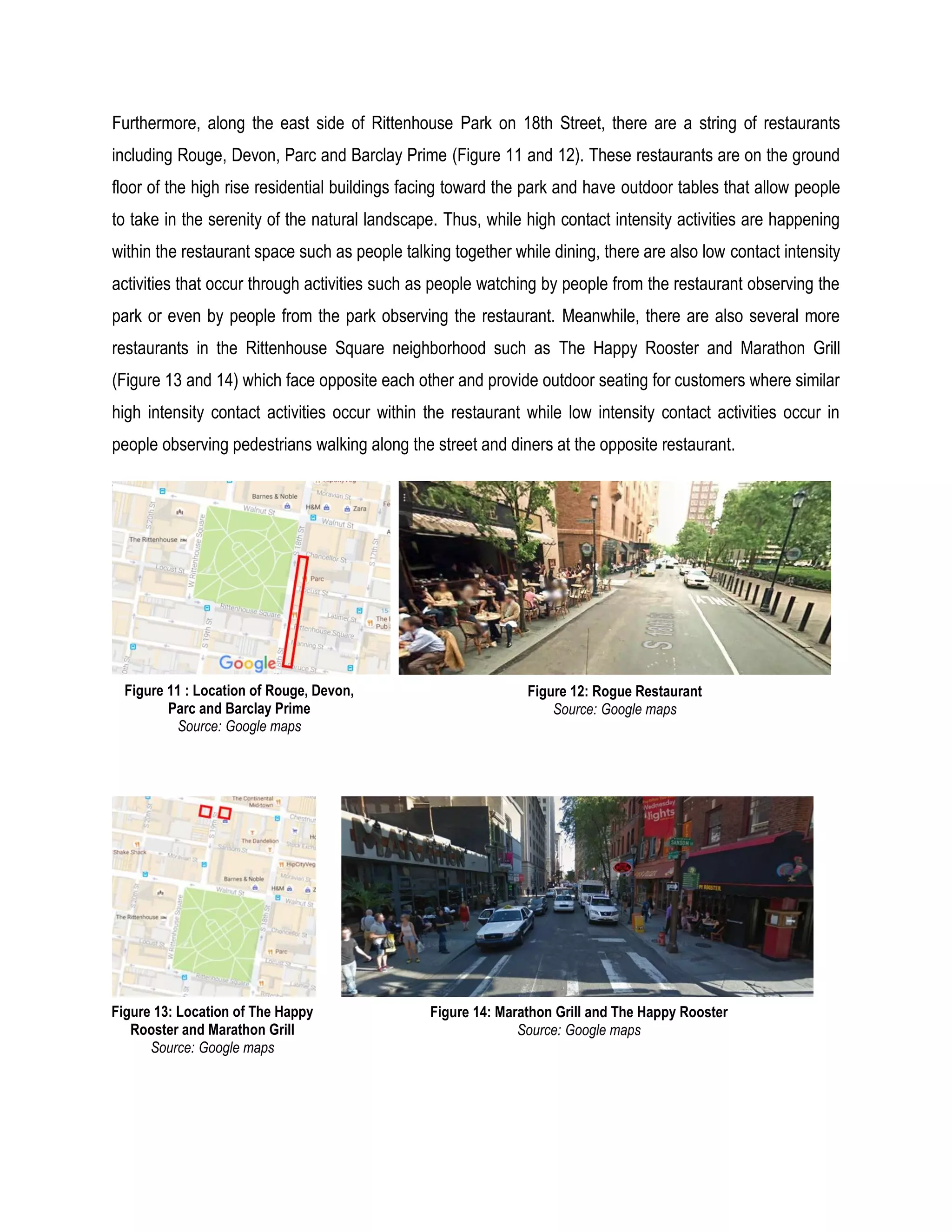 Furthermore, along the east side of Rittenhouse Park on 18th Street, there are a string of restaurants
including Rouge, Devon, Parc and Barclay Prime (Figure 11 and 12). These restaurants are on the ground
floor of the high rise residential buildings facing toward the park and have outdoor tables that allow people
to take in the serenity of the natural landscape. Thus, while high contact intensity activities are happening
within the restaurant space such as people talking together while dining, there are also low contact intensity
activities that occur through activities such as people watching by people from the restaurant observing the
park or even by people from the park observing the restaurant. Meanwhile, there are also several more
restaurants in the Rittenhouse Square neighborhood such as The Happy Rooster and Marathon Grill
(Figure 13 and 14) which face opposite each other and provide outdoor seating for customers where similar
high intensity contact activities occur within the restaurant while low intensity contact activities occur in
people observing pedestrians walking along the street and diners at the opposite restaurant.
Figure 12: Rogue Restaurant
Source: Google maps
Figure 11 : Location of Rouge, Devon,
Parc and Barclay Prime
Source: Google maps
Figure 14: Marathon Grill and The Happy Rooster
Source: Google maps
Figure 13: Location of The Happy
Rooster and Marathon Grill
Source: Google maps
 