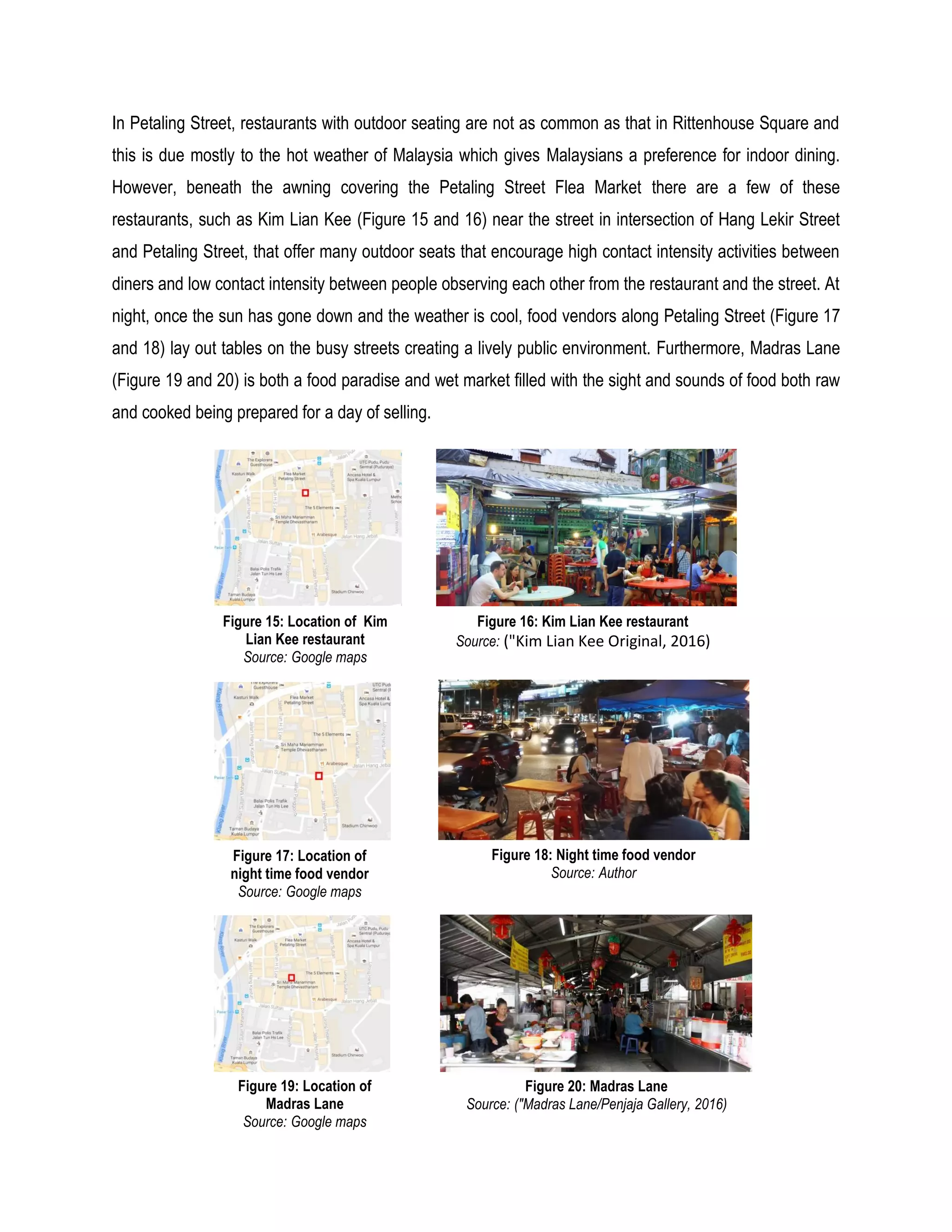 In Petaling Street, restaurants with outdoor seating are not as common as that in Rittenhouse Square and
this is due mostly to the hot weather of Malaysia which gives Malaysians a preference for indoor dining.
However, beneath the awning covering the Petaling Street Flea Market there are a few of these
restaurants, such as Kim Lian Kee (Figure 15 and 16) near the street in intersection of Hang Lekir Street
and Petaling Street, that offer many outdoor seats that encourage high contact intensity activities between
diners and low contact intensity between people observing each other from the restaurant and the street. At
night, once the sun has gone down and the weather is cool, food vendors along Petaling Street (Figure 17
and 18) lay out tables on the busy streets creating a lively public environment. Furthermore, Madras Lane
(Figure 19 and 20) is both a food paradise and wet market filled with the sight and sounds of food both raw
and cooked being prepared for a day of selling.
Figure 15: Location of Kim
Lian Kee restaurant
Source: Google maps
Figure 16: Kim Lian Kee restaurant
Source: ("Kim Lian Kee Original, 2016)
Figure 17: Location of
night time food vendor
Source: Google maps
Figure 18: Night time food vendor
Source: Author
Figure 19: Location of
Madras Lane
Source: Google maps
Figure 20: Madras Lane
Source: ("Madras Lane/Penjaja Gallery, 2016)
 