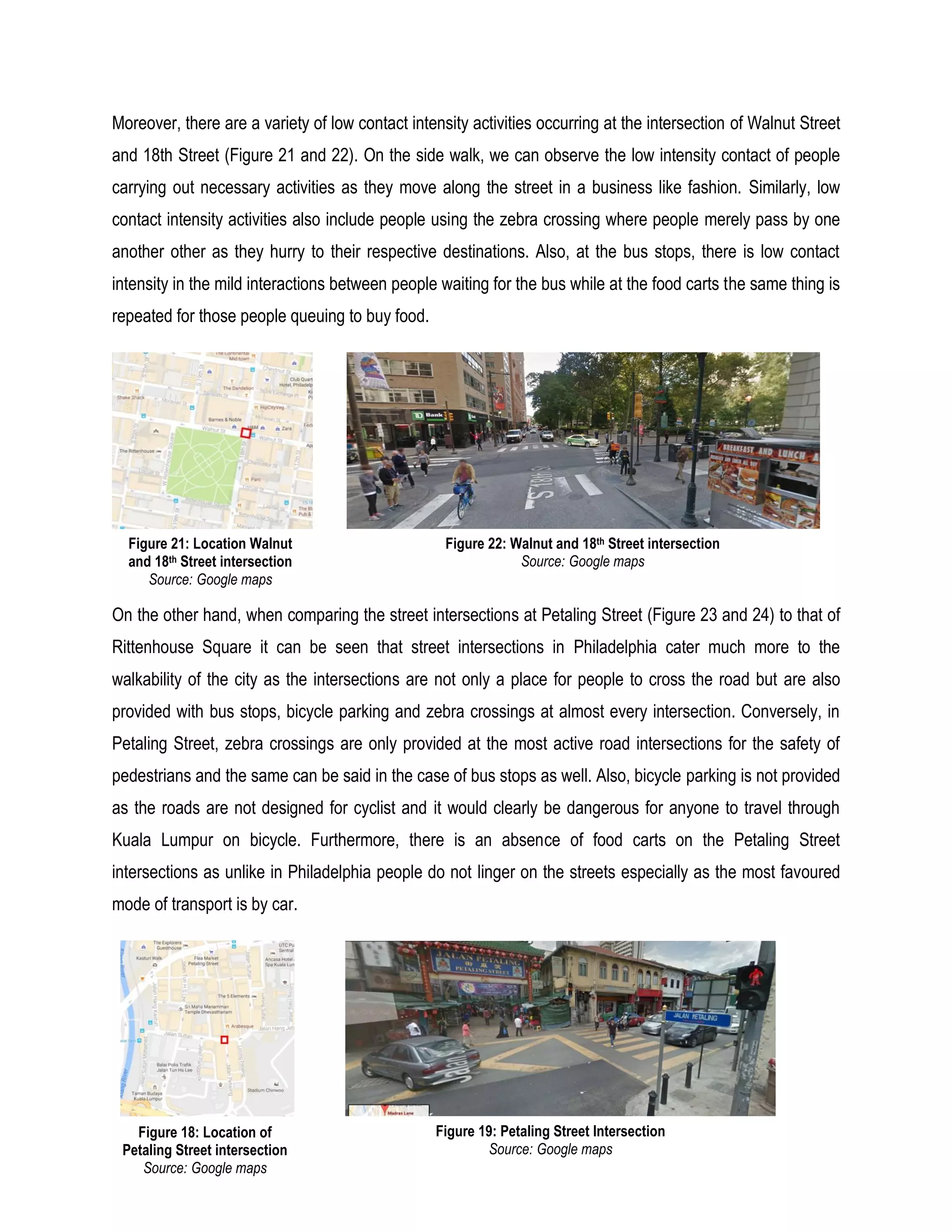 Moreover, there are a variety of low contact intensity activities occurring at the intersection of Walnut Street
and 18th Street (Figure 21 and 22). On the side walk, we can observe the low intensity contact of people
carrying out necessary activities as they move along the street in a business like fashion. Similarly, low
contact intensity activities also include people using the zebra crossing where people merely pass by one
another other as they hurry to their respective destinations. Also, at the bus stops, there is low contact
intensity in the mild interactions between people waiting for the bus while at the food carts the same thing is
repeated for those people queuing to buy food.
On the other hand, when comparing the street intersections at Petaling Street (Figure 23 and 24) to that of
Rittenhouse Square it can be seen that street intersections in Philadelphia cater much more to the
walkability of the city as the intersections are not only a place for people to cross the road but are also
provided with bus stops, bicycle parking and zebra crossings at almost every intersection. Conversely, in
Petaling Street, zebra crossings are only provided at the most active road intersections for the safety of
pedestrians and the same can be said in the case of bus stops as well. Also, bicycle parking is not provided
as the roads are not designed for cyclist and it would clearly be dangerous for anyone to travel through
Kuala Lumpur on bicycle. Furthermore, there is an absence of food carts on the Petaling Street
intersections as unlike in Philadelphia people do not linger on the streets especially as the most favoured
mode of transport is by car.
Figure 18: Location of
Petaling Street intersection
Source: Google maps
Figure 19: Petaling Street Intersection
Source: Google maps
Figure 21: Location Walnut
and 18th Street intersection
Source: Google maps
Figure 22: Walnut and 18th Street intersection
Source: Google maps
 