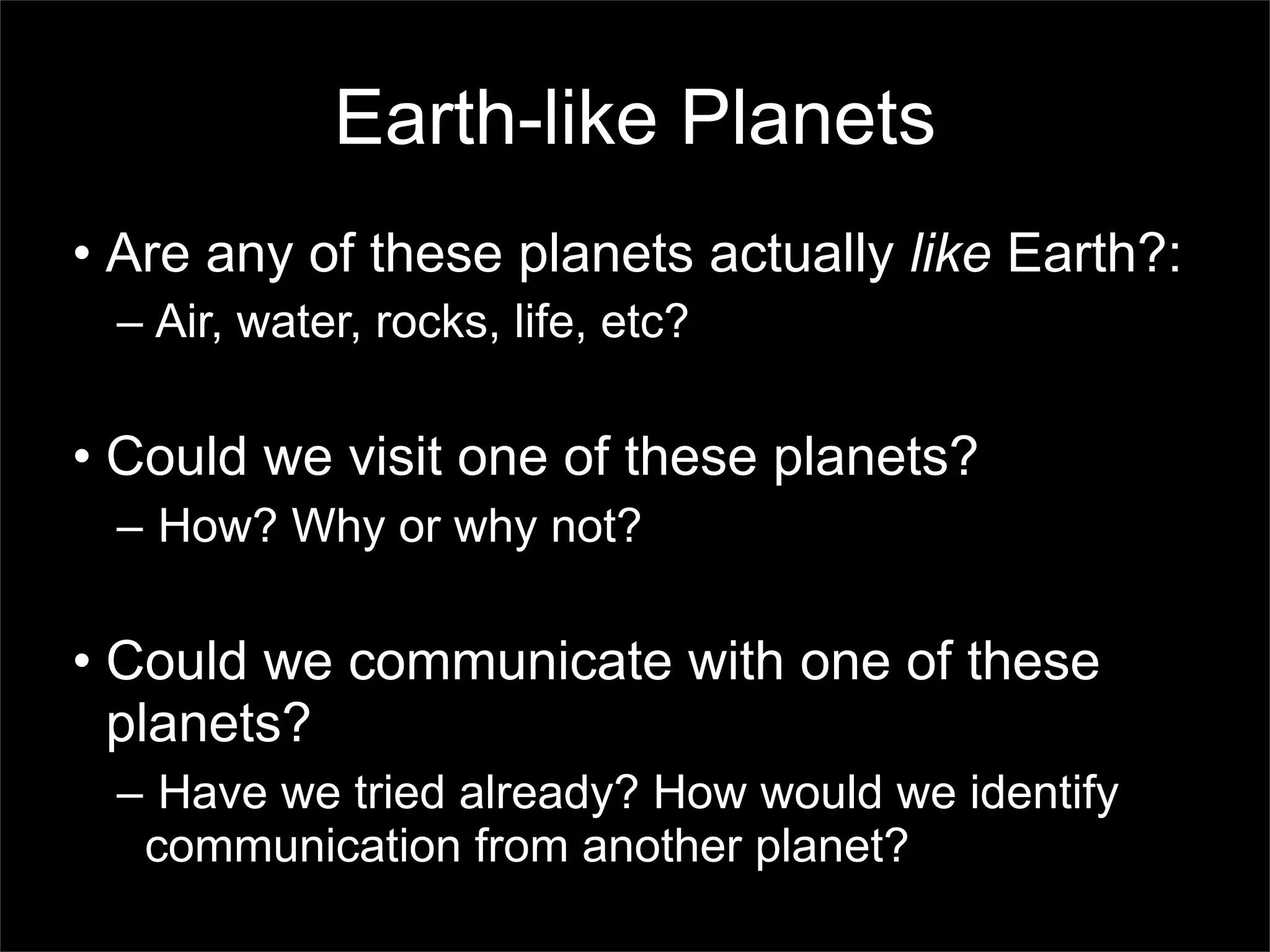 Earth-like Planets
• Are any of these planets actually like Earth?:
 – Air, water, rocks, life, etc?

• Could we visit one of these planets?
 – How? Why or why not?

• Could we communicate with one of these
  planets?
 – Have we tried already? How would we identify
  communication from another planet?
 
