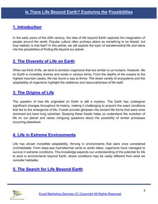 3
Excel Marketing Services (C) Copyright All Rights Reserved
1. Introduction
In the early years of the 20th century, the idea of life beyond Earth captured the imagination of
people around the world. Popular culture often portrays aliens as something to be feared, but
how realistic is that fear? In this article, we will explore the topic of extraterrestrial life and delve
into the possibilities of finding life beyond our planet.
2. The Diversity of Life on Earth
When we think of life, we tend to envision organisms that are similar to us humans. However, life
on Earth is incredibly diverse and exists in various forms. From the depths of the oceans to the
highest mountain peaks, life has found a way to thrive. The sheer variety of ecosystems and the
adaptability of organisms highlight the resilience and resourcefulness of life itself.
3. The Origins of Life
The question of how life originated on Earth is still a mystery. The Earth has undergone
significant changes throughout its history, making it challenging to pinpoint the exact conditions
that led to the emergence of life. Fossils provide glimpses into ancient life forms that were once
dominant but have long vanished. Studying these fossils helps us understand the evolution of
life on our planet and raises intriguing questions about the possibility of similar processes
occurring elsewhere.
4. Life in Extreme Environments
Life has shown incredible adaptability, thriving in environments that were once considered
uninhabitable. From deep-sea hydrothermal vents to acidic lakes, organisms have managed to
survive in extreme conditions. This knowledge expands our understanding of the potential for life
to exist in environments beyond Earth, where conditions may be vastly different from what we
consider habitable.
5. The Search for Life Beyond Earth
Is There Life Beyond Earth? Exploring the Possibilities
 