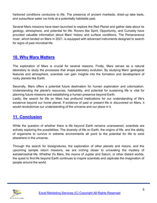 5
Excel Marketing Services (C) Copyright All Rights Reserved
harbored conditions conducive to life. The presence of ancient riverbeds, dried-up lake beds,
and subsurface water ice hints at a potentially habitable past.
Several Mars missions have been launched to explore the Red Planet and gather data about its
geology, atmosphere, and potential for life. Rovers like Spirit, Opportunity, and Curiosity have
provided valuable information about Mars' history and surface conditions. The Perseverance
rover, which landed on Mars in 2021, is equipped with advanced instruments designed to search
for signs of past microbial life.
10. Why Mars Matters
The exploration of Mars is crucial for several reasons. Firstly, Mars serves as a natural
laboratory to study the processes that shape planetary evolution. By studying Mars' geological
features and atmosphere, scientists can gain insights into the formation and development of
rocky planets like Earth.
Secondly, Mars offers a potential future destination for human exploration and colonization.
Understanding the planet's resources, habitability, and potential for sustaining life is vital for
planning future missions and establishing a human presence beyond Earth.
Lastly, the search for life on Mars has profound implications for our understanding of life's
existence beyond our home planet. If evidence of past or present life is discovered on Mars, it
would revolutionize our understanding of the universe and our place in it.
11. Conclusion
While the question of whether there is life beyond Earth remains unanswered, scientists are
actively exploring the possibilities. The diversity of life on Earth, the origins of life, and the ability
of organisms to survive in extreme environments all point to the potential for life to exist
elsewhere in the universe.
Through the search for biosignatures, the exploration of other planets and moons, and the
upcoming sample return missions, we are inching closer to unraveling the mystery of
extraterrestrial life. Whether it's Mars, the moons of Jupiter and Saturn, or other distant worlds,
the quest to find life beyond Earth continues to inspire scientists and captivate the imagination of
people around the world.
 