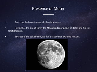 Presence of Moon
• Earth has the largest moon of all rocky planets.
• Having 1/3 the size of Earth, the Moon holds our planet at its tilt and fixes its
rotational axis.
• Because of the suitable tilt, we don't experience extreme seasons.
 