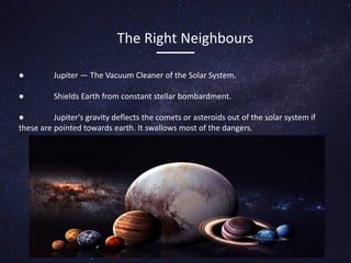 The Right Neighbours
● Jupiter — The Vacuum Cleaner of the Solar System.
● Shields Earth from constant stellar bombardment.
● Jupiter's gravity deflects the comets or asteroids out of the solar system if
these are pointed towards earth. It swallows most of the dangers.
 
