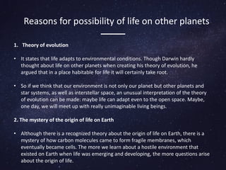 Reasons for possibility of life on other planets
1. Theory of evolution
• It states that life adapts to environmental conditions. Though Darwin hardly
thought about life on other planets when creating his theory of evolution, he
argued that in a place habitable for life it will certainly take root.
• So if we think that our environment is not only our planet but other planets and
star systems, as well as interstellar space, an unusual interpretation of the theory
of evolution can be made: maybe life can adapt even to the open space. Maybe,
one day, we will meet up with really unimaginable living beings.
2. The mystery of the origin of life on Earth
• Although there is a recognized theory about the origin of life on Earth, there is a
mystery of how carbon molecules came to form fragile membranes, which
eventually became cells. The more we learn about a hostile environment that
existed on Earth when life was emerging and developing, the more questions arise
about the origin of life.
 