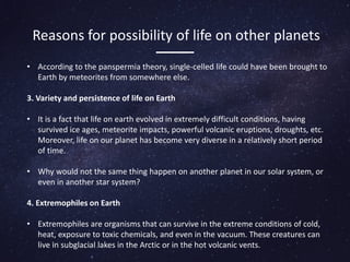 Reasons for possibility of life on other planets
• According to the panspermia theory, single-celled life could have been brought to
Earth by meteorites from somewhere else.
3. Variety and persistence of life on Earth
• It is a fact that life on earth evolved in extremely difficult conditions, having
survived ice ages, meteorite impacts, powerful volcanic eruptions, droughts, etc.
Moreover, life on our planet has become very diverse in a relatively short period
of time.
• Why would not the same thing happen on another planet in our solar system, or
even in another star system?
4. Extremophiles on Earth
• Extremophiles are organisms that can survive in the extreme conditions of cold,
heat, exposure to toxic chemicals, and even in the vacuum. These creatures can
live in subglacial lakes in the Arctic or in the hot volcanic vents.
 