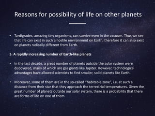 Reasons for possibility of life on other planets
• Tardigrades, amazing tiny organisms, can survive even in the vacuum. Thus we see
that life can exist in such a hostile environment on Earth, therefore it can also exist
on planets radically different from Earth.
5. A rapidly increasing number of Earth-like planets
• In the last decade, a great number of planets outside the solar system were
discovered, many of which are gas giants like Jupiter. However, technological
advantages have allowed scientists to find smaller, solid planets like Earth.
• Moreover, some of them are in the so-called “habitable zone”, i.e. at such a
distance from their star that they approach the terrestrial temperatures. Given the
great number of planets outside our solar system, there is a probability that there
are forms of life on one of them.
 