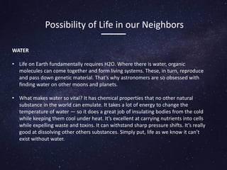 WATER
• Life on Earth fundamentally requires H2O. Where there is water, organic
molecules can come together and form living systems. These, in turn, reproduce
and pass down genetic material. That’s why astronomers are so obsessed with
finding water on other moons and planets.
• What makes water so vital? It has chemical properties that no other natural
substance in the world can emulate. It takes a lot of energy to change the
temperature of water — so it does a great job of insulating bodies from the cold
while keeping them cool under heat. It’s excellent at carrying nutrients into cells
while expelling waste and toxins. It can withstand sharp pressure shifts. It’s really
good at dissolving other others substances. Simply put, life as we know it can’t
exist without water.
Possibility of Life in our Neighbors
 