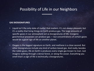 GAS BIOSIGNATURES
• Liquid isn’t the only state of matter that matters. It’s not always pleasant, but
it’s a reality that living things on Earth produce gas. The large amounts of
specific gases in our atmosphere act as biosignatures of life. Inorganic
geochemical processes can produce gas — but concentrations of certain gases
would be a good sign of life on another planet.
• Oxygen is the biggest signature on Earth, and methane is a close second. But
other biosignatures include any kind of carbon-based gas. And really, besides
the noble gases, life on Earth is produces every single gas known to man. Just
imagine walking through a dense forest, or along the ocean. Everything you
smell that’s a sign of life is technically a biosignatures.
Possibility of Life in our Neighbors
 